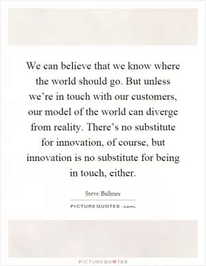We can believe that we know where the world should go. But unless we’re in touch with our customers, our model of the world can diverge from reality. There’s no substitute for innovation, of course, but innovation is no substitute for being in touch, either Picture Quote #1
