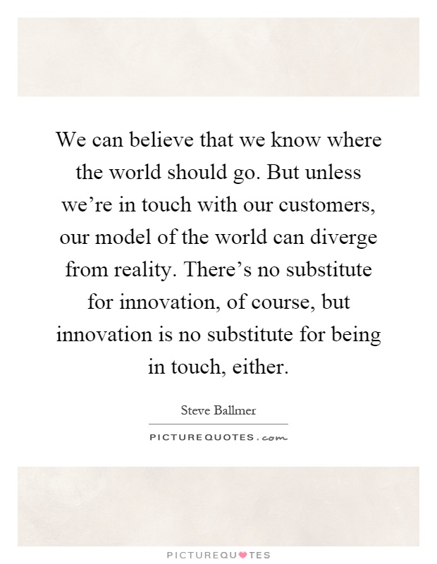 We can believe that we know where the world should go. But unless we're in touch with our customers, our model of the world can diverge from reality. There's no substitute for innovation, of course, but innovation is no substitute for being in touch, either Picture Quote #1