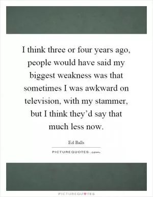 I think three or four years ago, people would have said my biggest weakness was that sometimes I was awkward on television, with my stammer, but I think they’d say that much less now Picture Quote #1