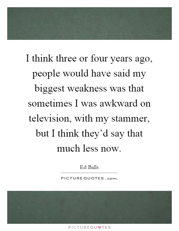 I think three or four years ago, people would have said my biggest weakness was that sometimes I was awkward on television, with my stammer, but I think they'd say that much less now Picture Quote #1