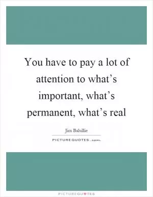 You have to pay a lot of attention to what’s important, what’s permanent, what’s real Picture Quote #1