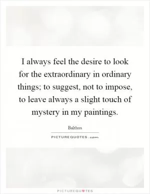 I always feel the desire to look for the extraordinary in ordinary things; to suggest, not to impose, to leave always a slight touch of mystery in my paintings Picture Quote #1