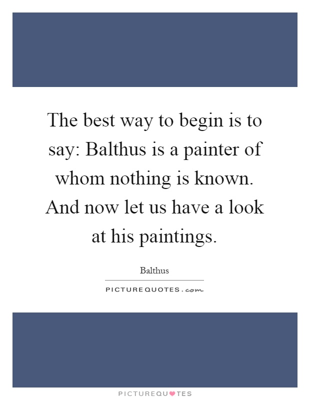 The best way to begin is to say: Balthus is a painter of whom nothing is known. And now let us have a look at his paintings Picture Quote #1