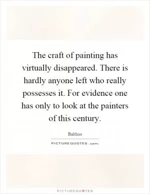The craft of painting has virtually disappeared. There is hardly anyone left who really possesses it. For evidence one has only to look at the painters of this century Picture Quote #1