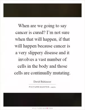 When are we going to say cancer is cured? I’m not sure when that will happen, if that will happen because cancer is a very slippery disease and it involves a vast number of cells in the body and those cells are continually mutating Picture Quote #1