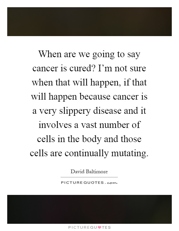 When are we going to say cancer is cured? I'm not sure when that will happen, if that will happen because cancer is a very slippery disease and it involves a vast number of cells in the body and those cells are continually mutating Picture Quote #1