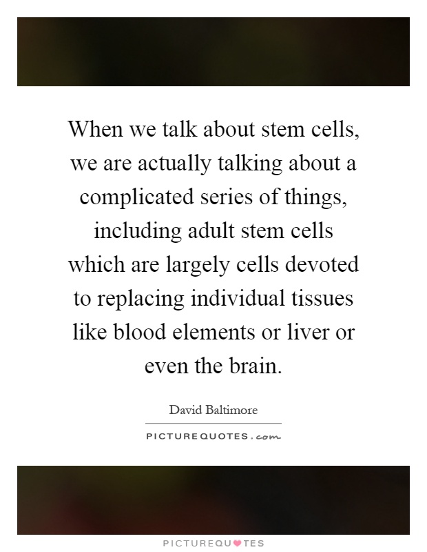 When we talk about stem cells, we are actually talking about a complicated series of things, including adult stem cells which are largely cells devoted to replacing individual tissues like blood elements or liver or even the brain Picture Quote #1