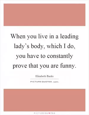 When you live in a leading lady’s body, which I do, you have to constantly prove that you are funny Picture Quote #1