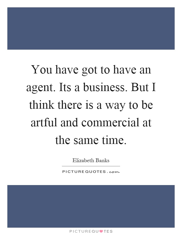 You have got to have an agent. Its a business. But I think there is a way to be artful and commercial at the same time Picture Quote #1