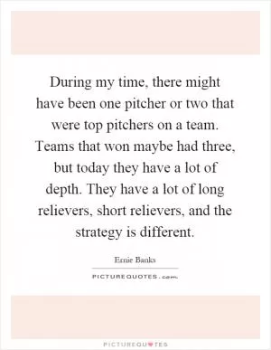 During my time, there might have been one pitcher or two that were top pitchers on a team. Teams that won maybe had three, but today they have a lot of depth. They have a lot of long relievers, short relievers, and the strategy is different Picture Quote #1