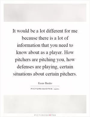 It would be a lot different for me because there is a lot of information that you need to know about as a player. How pitchers are pitching you, how defenses are playing, certain situations about certain pitchers Picture Quote #1