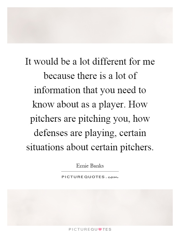 It would be a lot different for me because there is a lot of information that you need to know about as a player. How pitchers are pitching you, how defenses are playing, certain situations about certain pitchers Picture Quote #1