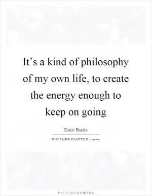 It’s a kind of philosophy of my own life, to create the energy enough to keep on going Picture Quote #1
