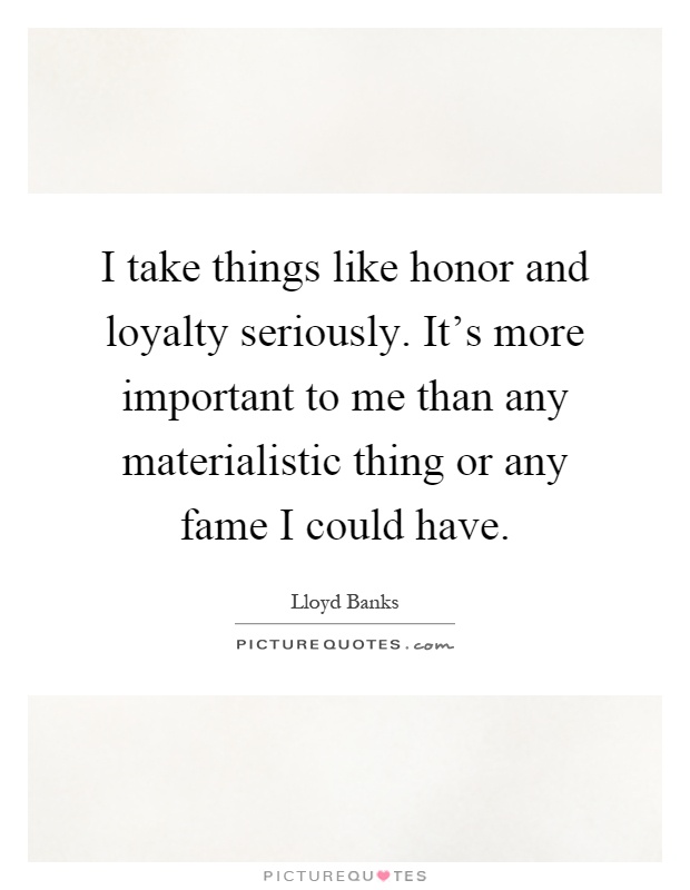 I take things like honor and loyalty seriously. It's more important to me than any materialistic thing or any fame I could have Picture Quote #1