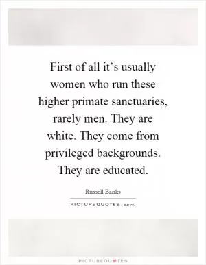First of all it’s usually women who run these higher primate sanctuaries, rarely men. They are white. They come from privileged backgrounds. They are educated Picture Quote #1