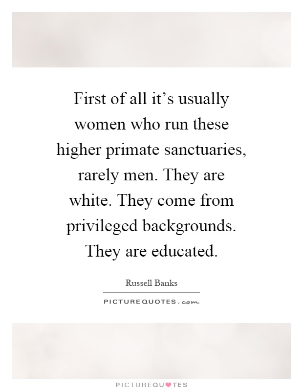 First of all it's usually women who run these higher primate sanctuaries, rarely men. They are white. They come from privileged backgrounds. They are educated Picture Quote #1