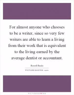 For almost anyone who chooses to be a writer, since so very few writers are able to learn a living from their work that is equivalent to the living earned by the average dentist or accountant Picture Quote #1