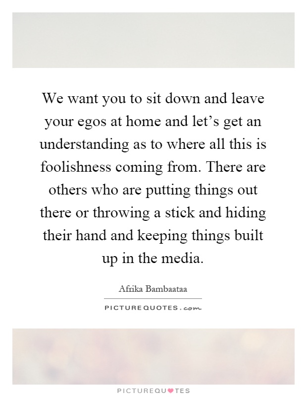 We want you to sit down and leave your egos at home and let's get an understanding as to where all this is foolishness coming from. There are others who are putting things out there or throwing a stick and hiding their hand and keeping things built up in the media Picture Quote #1