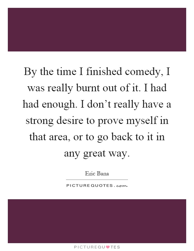 By the time I finished comedy, I was really burnt out of it. I had had enough. I don't really have a strong desire to prove myself in that area, or to go back to it in any great way Picture Quote #1
