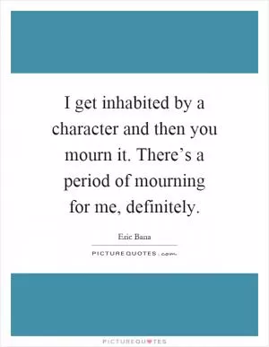 I get inhabited by a character and then you mourn it. There’s a period of mourning for me, definitely Picture Quote #1