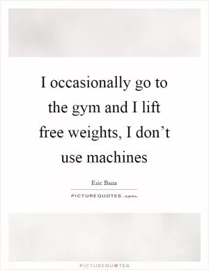 I occasionally go to the gym and I lift free weights, I don’t use machines Picture Quote #1