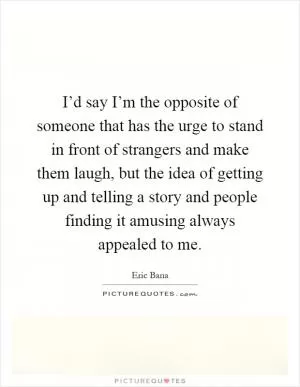 I’d say I’m the opposite of someone that has the urge to stand in front of strangers and make them laugh, but the idea of getting up and telling a story and people finding it amusing always appealed to me Picture Quote #1