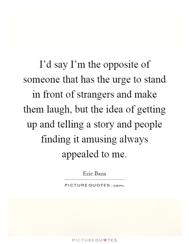 I'd say I'm the opposite of someone that has the urge to stand in front of strangers and make them laugh, but the idea of getting up and telling a story and people finding it amusing always appealed to me Picture Quote #1