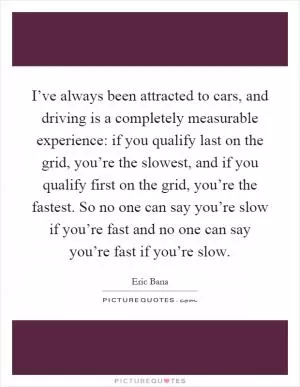 I’ve always been attracted to cars, and driving is a completely measurable experience: if you qualify last on the grid, you’re the slowest, and if you qualify first on the grid, you’re the fastest. So no one can say you’re slow if you’re fast and no one can say you’re fast if you’re slow Picture Quote #1