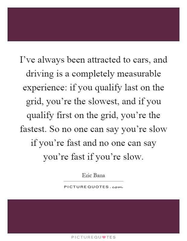 I've always been attracted to cars, and driving is a completely measurable experience: if you qualify last on the grid, you're the slowest, and if you qualify first on the grid, you're the fastest. So no one can say you're slow if you're fast and no one can say you're fast if you're slow Picture Quote #1