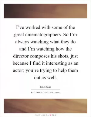 I’ve worked with some of the great cinematographers. So I’m always watching what they do and I’m watching how the director composes his shots, just because I find it interesting as an actor; you’re trying to help them out as well Picture Quote #1