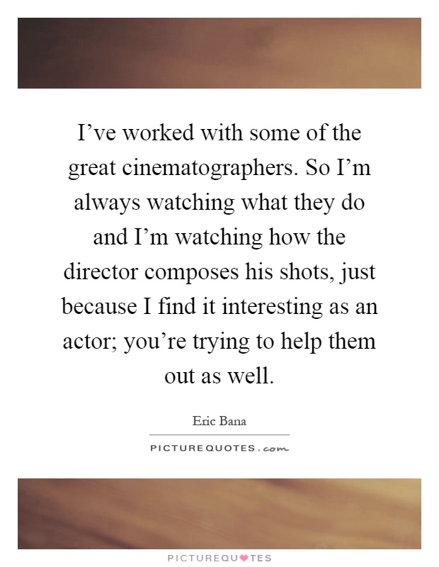 I've worked with some of the great cinematographers. So I'm always watching what they do and I'm watching how the director composes his shots, just because I find it interesting as an actor; you're trying to help them out as well Picture Quote #1