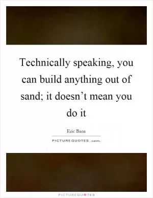 Technically speaking, you can build anything out of sand; it doesn’t mean you do it Picture Quote #1