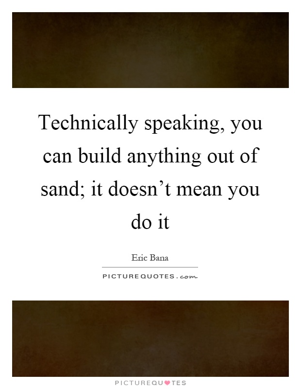 Technically speaking, you can build anything out of sand; it doesn't mean you do it Picture Quote #1