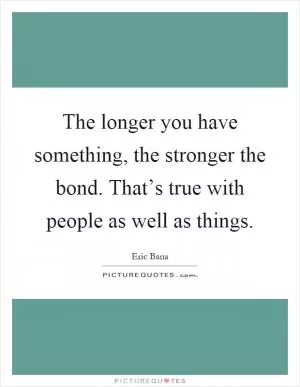 The longer you have something, the stronger the bond. That’s true with people as well as things Picture Quote #1
