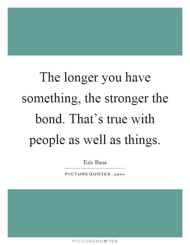 The longer you have something, the stronger the bond. That's true with people as well as things Picture Quote #1