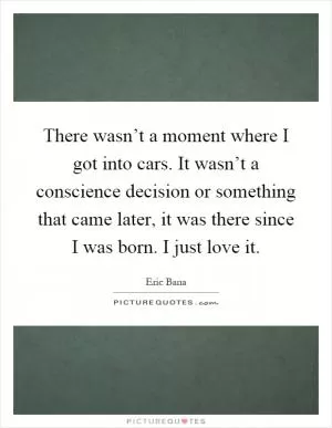 There wasn’t a moment where I got into cars. It wasn’t a conscience decision or something that came later, it was there since I was born. I just love it Picture Quote #1