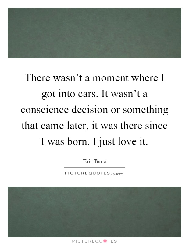 There wasn't a moment where I got into cars. It wasn't a conscience decision or something that came later, it was there since I was born. I just love it Picture Quote #1
