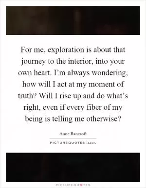 For me, exploration is about that journey to the interior, into your own heart. I’m always wondering, how will I act at my moment of truth? Will I rise up and do what’s right, even if every fiber of my being is telling me otherwise? Picture Quote #1