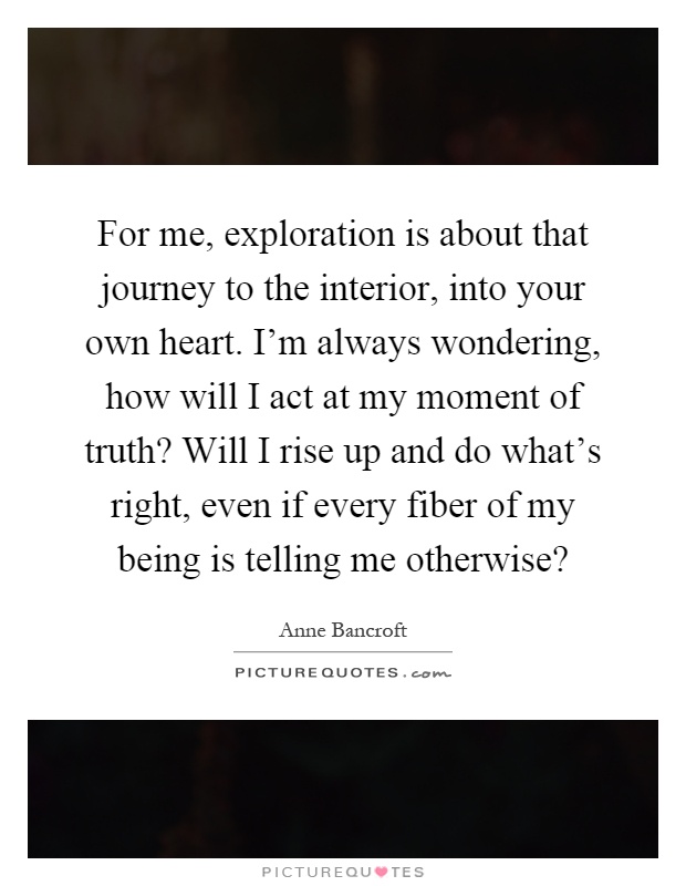 For me, exploration is about that journey to the interior, into your own heart. I'm always wondering, how will I act at my moment of truth? Will I rise up and do what's right, even if every fiber of my being is telling me otherwise? Picture Quote #1