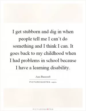I get stubborn and dig in when people tell me I can’t do something and I think I can. It goes back to my childhood when I had problems in school because I have a learning disability Picture Quote #1