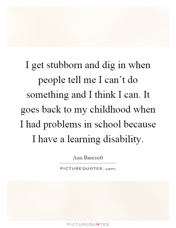 I get stubborn and dig in when people tell me I can't do something and I think I can. It goes back to my childhood when I had problems in school because I have a learning disability Picture Quote #1