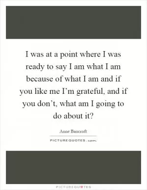 I was at a point where I was ready to say I am what I am because of what I am and if you like me I’m grateful, and if you don’t, what am I going to do about it? Picture Quote #1