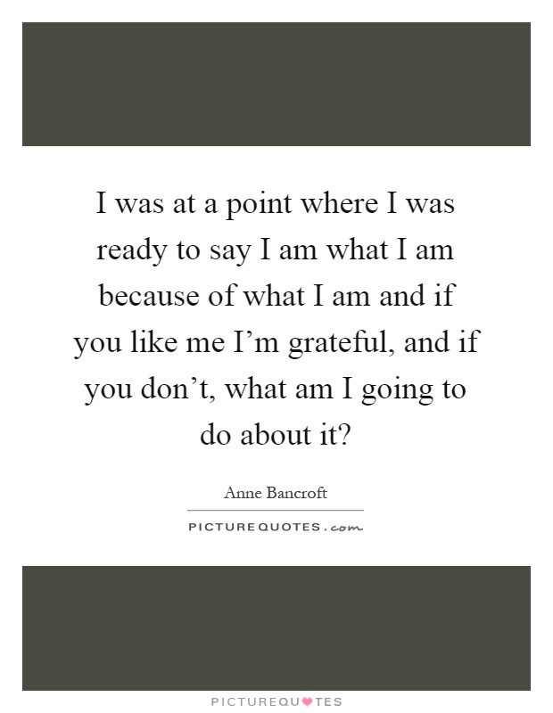 I was at a point where I was ready to say I am what I am because of what I am and if you like me I'm grateful, and if you don't, what am I going to do about it? Picture Quote #1