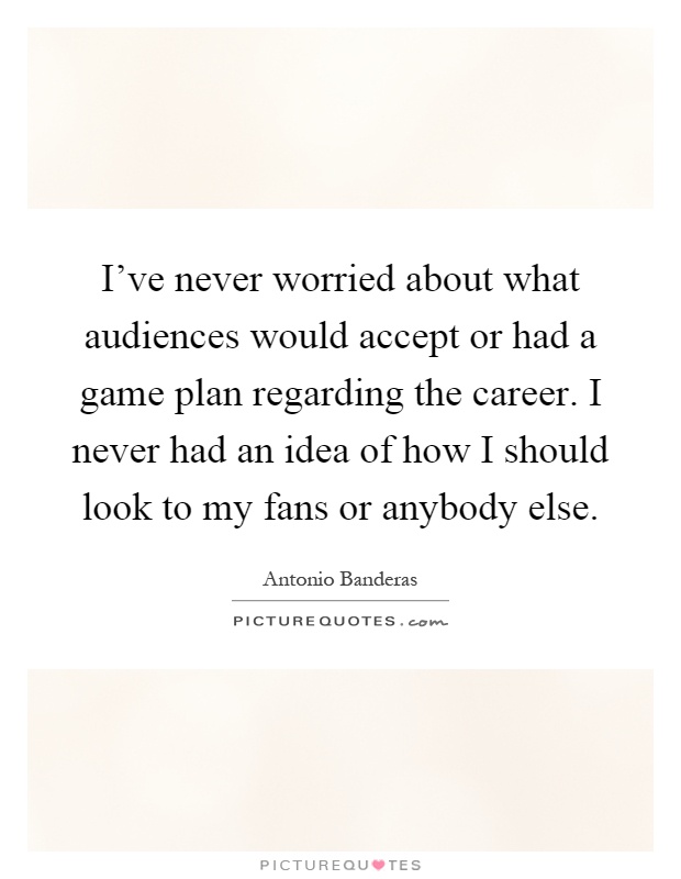 I've never worried about what audiences would accept or had a game plan regarding the career. I never had an idea of how I should look to my fans or anybody else Picture Quote #1