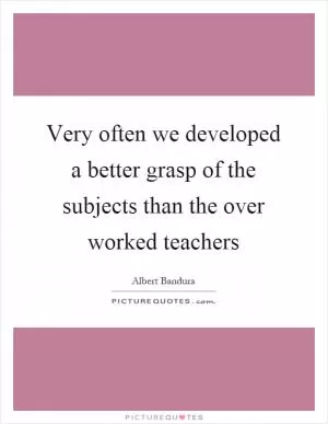 Very often we developed a better grasp of the subjects than the over worked teachers Picture Quote #1