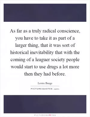 As far as a truly radical conscience, you have to take it as part of a larger thing, that it was sort of historical inevitability that with the coming of a leaguer society people would start to use drugs a lot more then they had before Picture Quote #1