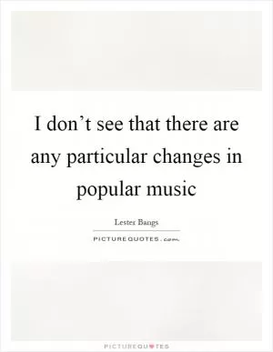 I don’t see that there are any particular changes in popular music Picture Quote #1