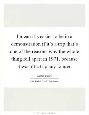 I mean it’s easier to be in a demonstration if it’s a trip that’s one of the reasons why the whole thing fell apart in 1971, because it wasn’t a trip any longer Picture Quote #1