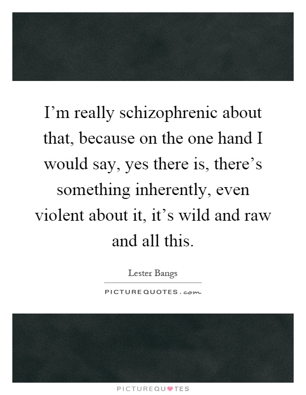 I'm really schizophrenic about that, because on the one hand I would say, yes there is, there's something inherently, even violent about it, it's wild and raw and all this Picture Quote #1