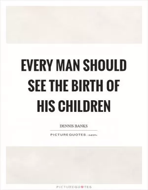 Every man should see the birth of his children Picture Quote #1